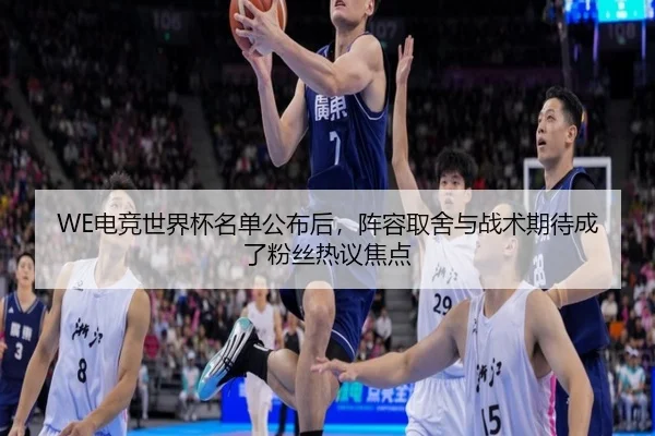 WE电竞世界杯名单公布后，阵容取舍与战术期待成了粉丝热议焦点